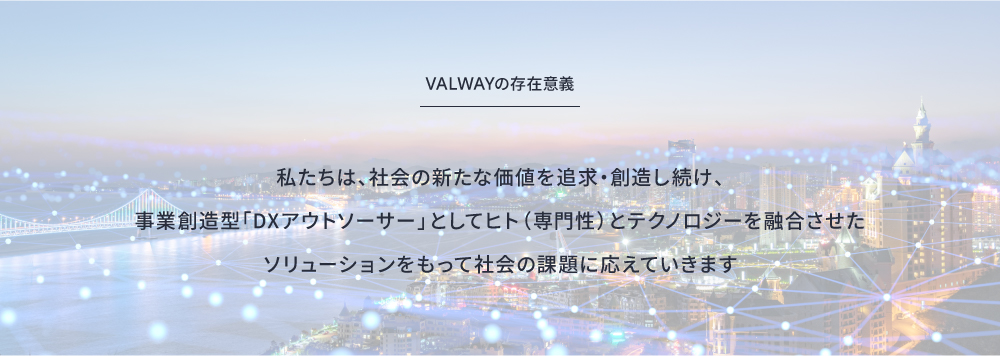 VALWAYの存在意義 私たちは、社会の新たな価値を追求・創造し続け、事業創造型「DXアウトソーサー」としてヒト（専門性）とテクノロジーを融合させたソリューションをもって社会の課題に応えていきます
